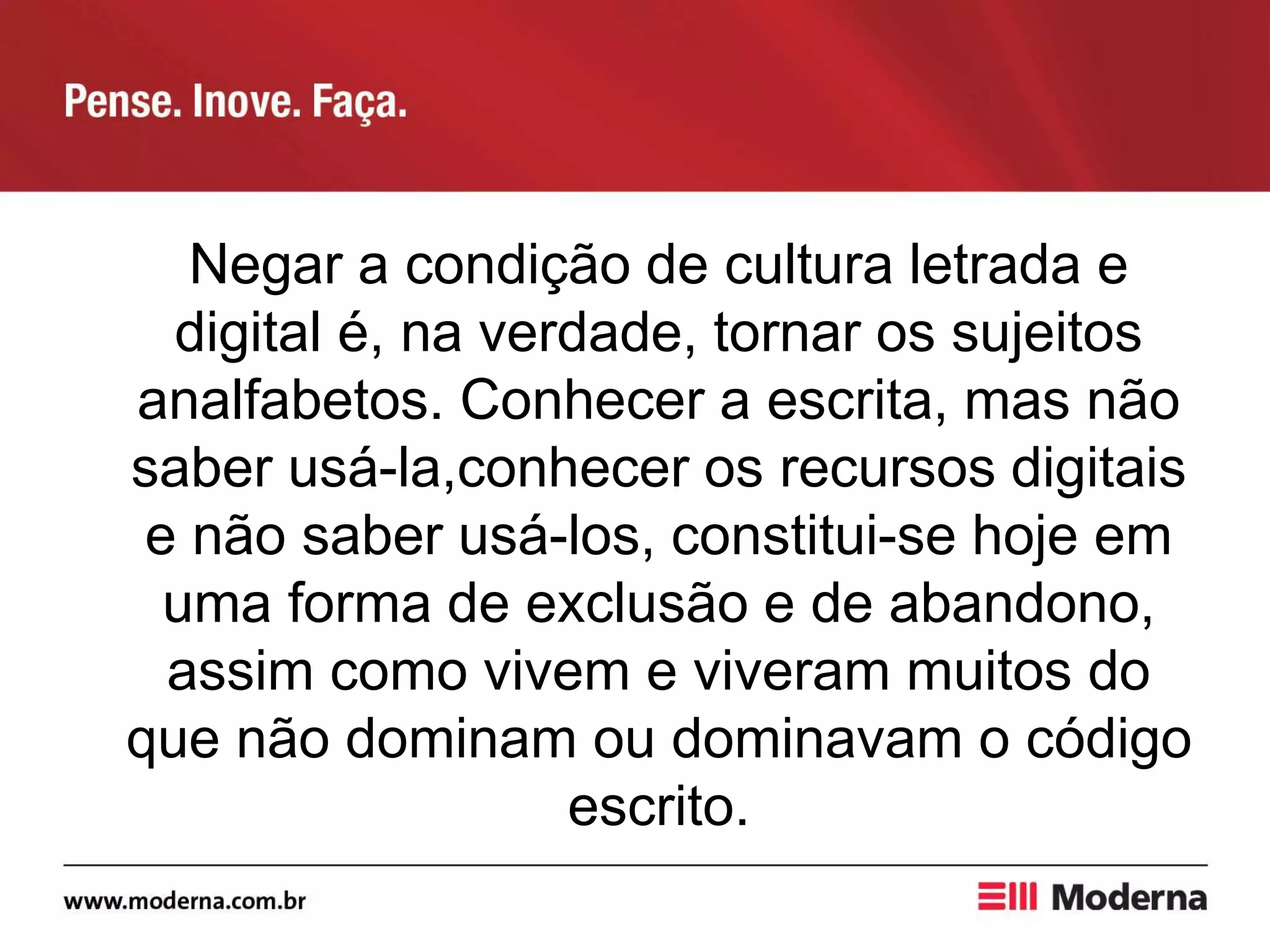 Negar a condição de cultura letrada e
digital é, na verdade, tornar os sujeitos
analfabetos. Conhecer a escrita, mas não
saber usá-la,conhecer os recursos digitais
e não saber usá-los, constitui-se hoje em
uma forma de exclusão e de abandono,
assim como vivem e viveram muitos do
que não dominam ou dominavam o código
escrito.
 