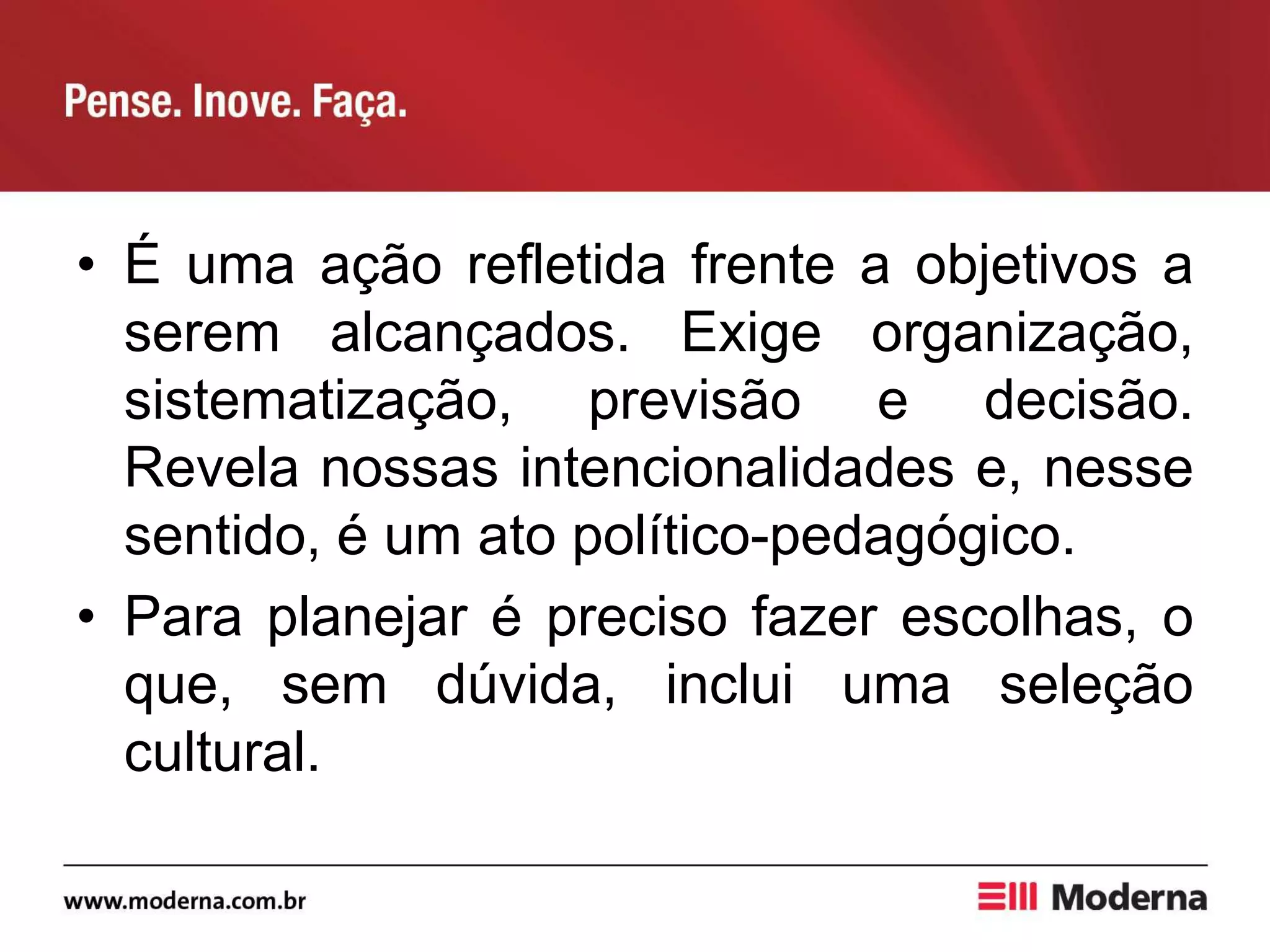 • É uma ação refletida frente a objetivos a
serem alcançados. Exige organização,
sistematização, previsão e decisão.
Revela nossas intencionalidades e, nesse
sentido, é um ato político-pedagógico.
• Para planejar é preciso fazer escolhas, o
que, sem dúvida, inclui uma seleção
cultural.
 