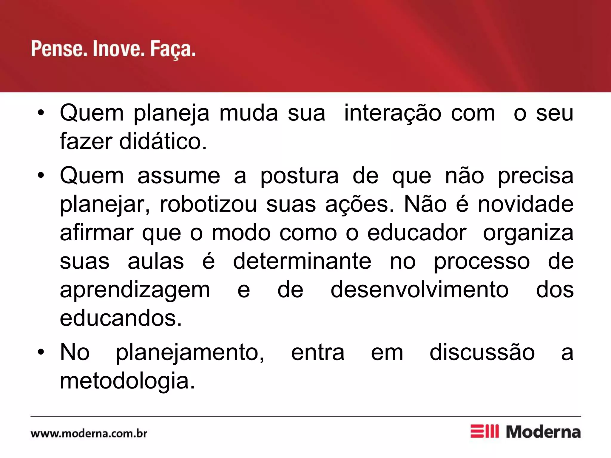 • Quem planeja muda sua interação com o seu
fazer didático.
• Quem assume a postura de que não precisa
planejar, robotizou suas ações. Não é novidade
afirmar que o modo como o educador organiza
suas aulas é determinante no processo de
aprendizagem e de desenvolvimento dos
educandos.
• No planejamento, entra em discussão a
metodologia.
 
