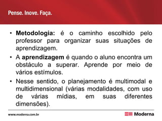 • Metodologia: é o caminho escolhido pelo
professor para organizar suas situações de
aprendizagem.
• A aprendizagem é quando o aluno encontra um
obstáculo a superar. Aprende por meio de
vários estímulos.
• Nesse sentido, o planejamento é multimodal e
multidimensional (várias modalidades, com uso
de várias mídias, em suas diferentes
dimensões).
 