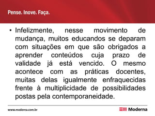 • Infelizmente, nesse movimento de
mudança, muitos educandos se deparam
com situações em que são obrigados a
aprender conteúdos cuja prazo de
validade já está vencido. O mesmo
acontece com as práticas docentes,
muitas delas igualmente enfraquecidas
frente à multiplicidade de possibilidades
postas pela contemporaneidade.
 