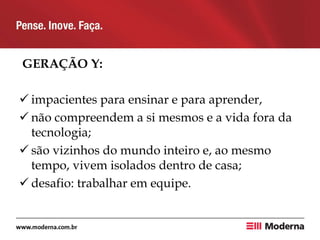 GERAÇÃO Y:
 impacientes para ensinar e para aprender,
 não compreendem a si mesmos e a vida fora da
tecnologia;
 são vizinhos do mundo inteiro e, ao mesmo
tempo, vivem isolados dentro de casa;
 desafio: trabalhar em equipe.
 