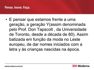 • E pensar que estamos frente a uma
geração, a geração Y(assim denominada
pelo Prof. Don Tapscolt , da Universidade
de Toronto, desde a década de 80). Assim
batizada em função da moda no Leste
europeu, de dar nomes iniciados com a
letra y às crianças nascidas na época.
 