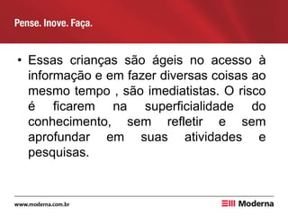 • Essas crianças são ágeis no acesso à
informação e em fazer diversas coisas ao
mesmo tempo , são imediatistas. O risco
é ficarem na superficialidade do
conhecimento, sem refletir e sem
aprofundar em suas atividades e
pesquisas.
 