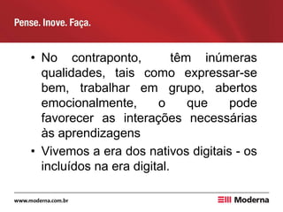 • No contraponto, têm inúmeras
qualidades, tais como expressar-se
bem, trabalhar em grupo, abertos
emocionalmente, o que pode
favorecer as interações necessárias
às aprendizagens
• Vivemos a era dos nativos digitais - os
incluídos na era digital.
 
