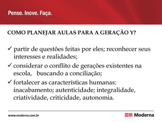 COMO PLANEJAR AULAS PARA A GERAÇÃO Y?
 partir de questões feitas por eles; reconhecer seus
interesses e realidades;
 considerar o conflito de gerações existentes na
escola, buscando a conciliação;
 fortalecer as características humanas:
inacabamento; autenticidade; integralidade,
criatividade, criticidade, autonomia.
 