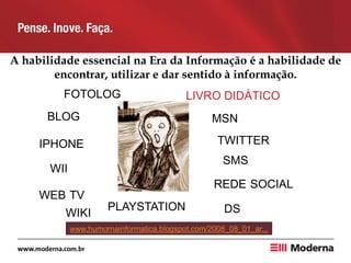 A habilidade essencial na Era da Informação é a habilidade de
encontrar, utilizar e dar sentido à informação.
BLOG
REDE SOCIAL
MSN
TWITTER
WII
DS
FOTOLOG
SMS
WEB TV
PLAYSTATION
IPHONE
www.humornainformatica.blogspot.com/2008_08_01_ar...
WIKI
LIVRO DIDÁTICO
 