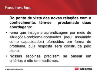 Do ponto de vista das novas relações com o
conhecimento, têm-se proclamado duas
abordagens:
• -uma que instiga a aprendizagem por meio de
situações-problema-conteúdos (aqui assumido
como capacidades) oferecidos em forma de
problema, cuja resposta será construída pelo
aluno.
• Nossas escolhas precisam se basear em
critérios e não em modismos.
 