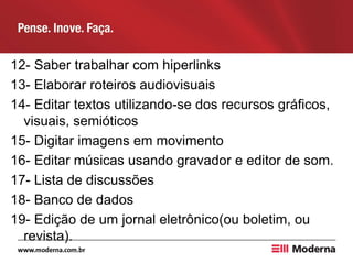 12- Saber trabalhar com hiperlinks
13- Elaborar roteiros audiovisuais
14- Editar textos utilizando-se dos recursos gráficos,
visuais, semióticos
15- Digitar imagens em movimento
16- Editar músicas usando gravador e editor de som.
17- Lista de discussões
18- Banco de dados
19- Edição de um jornal eletrônico(ou boletim, ou
revista).
 