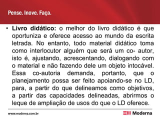 • Livro didático: o melhor do livro didático é que
oportuniza e oferece acesso ao mundo da escrita
letrada. No entanto, todo material didático toma
como interlocutor alguém que será um co- autor,
isto é, ajustando, acrescentando, dialogando com
o material e não fazendo dele um objeto intocável.
Essa co-autoria demanda, portanto, que o
planejamento possa ser feito apoiando-se no LD,
para, a partir do que delineamos como objetivos,
a partir das capacidades delineadas, abrirmos o
leque de ampliação de usos do que o LD oferece.
 