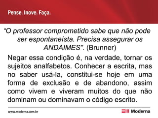 “O professor comprometido sabe que não pode
ser espontaneísta. Precisa assegurar os
ANDAIMES”. (Brunner)
Negar essa condição é, na verdade, tornar os
sujeitos analfabetos. Conhecer a escrita, mas
no saber usá-la, constitui-se hoje em uma
forma de exclusão e de abandono, assim
como vivem e viveram muitos do que não
dominam ou dominavam o código escrito.
 