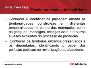Desdobramentos da habilidade:
- Conhecer e identificar na paisagem urbana as
territorialidades construídas em diferentes
temporalidades no centro das metrópoles como
as gangues, mendigos, crianças de rua e outros
sujeitos excluídos do processo de produção.
- Conhecer os territórios urbanos preservados e
os depredados, identificando o papel das
políticas públicas na revitalização ou abandono.
 
