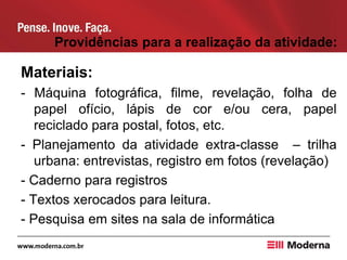 Providências para a realização da atividade:
Materiais:
- Máquina fotográfica, filme, revelação, folha de
papel ofício, lápis de cor e/ou cera, papel
reciclado para postal, fotos, etc.
- Planejamento da atividade extra-classe – trilha
urbana: entrevistas, registro em fotos (revelação)
- Caderno para registros
- Textos xerocados para leitura.
- Pesquisa em sites na sala de informática
 