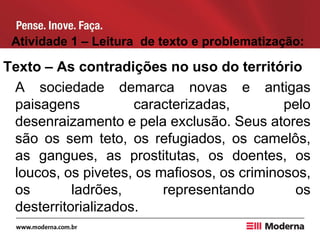 Atividade 1 – Leitura de texto e problematização:
Texto – As contradições no uso do território
A sociedade demarca novas e antigas
paisagens caracterizadas, pelo
desenraizamento e pela exclusão. Seus atores
são os sem teto, os refugiados, os camelôs,
as gangues, as prostitutas, os doentes, os
loucos, os pivetes, os mafiosos, os criminosos,
os ladrões, representando os
desterritorializados.
 