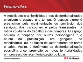 A mobilidade e a flexibilidade dos desterritorializados
envolvem o espaço e o tempo. O espaço diurno é
preenchido pela movimentação do comércio, dos
serviços, dos transportes e pelos transeuntes na
rotina cotidiana do trabalho e das compras. O espaço
noturno é ocupado por outros personagens que
atuam na prostituição, em gangues, na
mendicância ou na busca do lazer noturno em bares
e cafés. Assim, o fenômeno da desterritorialização
possibilita a compreensão de novas territorialidades
em processo de reterritorialização do lugar.
 