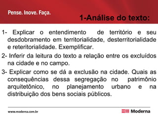 1-Análise do texto:
1- Explicar o entendimento de território e seu
desdobramento em territorialidade, desterritorialidade
e reteritorialidade. Exemplificar.
2- Inferir da leitura do texto a relação entre os excluídos
na cidade e no campo.
3- Explicar como se dá a exclusão na cidade. Quais as
consequências dessa segregação no patrimônio
arquitetônico, no planejamento urbano e na
distribuição dos bens sociais públicos.
 