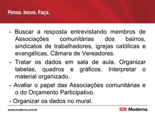 - Buscar a resposta entrevistando membros de
Associações comunitárias dos bairros,
sindicatos de trabalhadores, igrejas católicas e
evangélicas, Câmara de Vereadores.
- Tratar os dados em sala de aula. Organizar
tabelas, quadros e gráficos. Interpretar o
material organizado.
- Avaliar o papel das Associações comunitárias e
o do Orçamento Participativo.
- Organizar os dados no mural.
 
