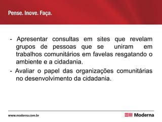 - Apresentar consultas em sites que revelam
grupos de pessoas que se uniram em
trabalhos comunitários em favelas resgatando o
ambiente e a cidadania.
- Avaliar o papel das organizações comunitárias
no desenvolvimento da cidadania.
 