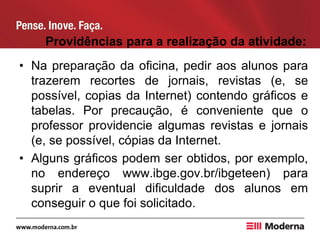 Providências para a realização da atividade:
• Na preparação da oficina, pedir aos alunos para
trazerem recortes de jornais, revistas (e, se
possível, copias da Internet) contendo gráficos e
tabelas. Por precaução, é conveniente que o
professor providencie algumas revistas e jornais
(e, se possível, cópias da Internet.
• Alguns gráficos podem ser obtidos, por exemplo,
no endereço www.ibge.gov.br/ibgeteen) para
suprir a eventual dificuldade dos alunos em
conseguir o que foi solicitado.
 
