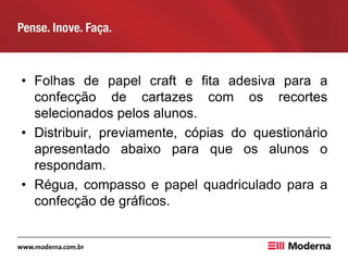 • Folhas de papel craft e fita adesiva para a
confecção de cartazes com os recortes
selecionados pelos alunos.
• Distribuir, previamente, cópias do questionário
apresentado abaixo para que os alunos o
respondam.
• Régua, compasso e papel quadriculado para a
confecção de gráficos.
 