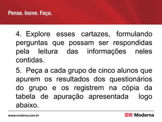 4. Explore esses cartazes, formulando
perguntas que possam ser respondidas
pela leitura das informações neles
contidas.
5. Peça a cada grupo de cinco alunos que
apurem os resultados dos questionários
do grupo e os registrem na cópia da
tabela de apuração apresentada logo
abaixo.
 