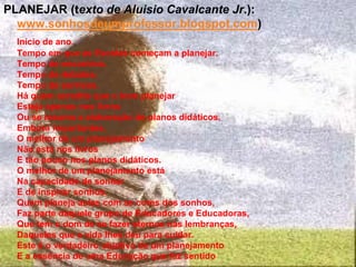 PLANEJAR (texto de Aluisio Cavalcante Jr.):
www.sonhosdeumprofessor.blogspot.com)
Início de ano.
Tempo em que as Escolas começam a planejar.
Tempo de encontros.
Tempo de debates.
Tempo de sorrisos.
Há quem acredite que o bom planejar
Esteja apenas nos livros
Ou se resuma a elaboração de planos didáticos.
Embora importantes,
O melhor de um planejamento
Não está nos livros
E tão pouco nos planos didáticos.
O melhor de um planejamento está
Na capacidade de sonhar
E de inspirar sonhos.
Quem planeja aulas com as cores dos sonhos,
Faz parte daquele grupo de Educadores e Educadoras,
Que tem o dom de se fazer eternos nas lembranças,
Daqueles que a vida lhes deu para cuidar.
Este é o verdadeiro objetivo de um planejamento
E a essência de uma Educação que faz sentido
 