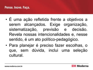 • É uma ação refletida frente a objetivos a
serem alcançados. Exige organização,
sistematização, previsão e decisão.
Revela nossas intencionalidades e, nesse
sentido, é um ato político-pedagógico.
• Para planejar é preciso fazer escolhas, o
que, sem dúvida, inclui uma seleção
cultural.
 