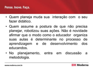 • Quem planeja muda sua interação com o seu
fazer didático.
• Quem assume a postura de que não precisa
planejar, robotizou suas ações. Não é novidade
afirmar que o modo como o educador organiza
suas aulas é determinante no processo de
aprendizagem e de desenvolvimento dos
educandos.
• No planejamento, entra em discussão a
metodologia.
 