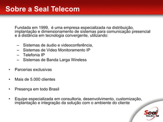 Sobre a Seal Telecom	Fundada em 1999,  é uma empresa especializada na distribuição, implantação e dimensionamento de sistemas para comunicação presencial e à distância em tecnologia convergente, utilizando: Sistemas de áudio e videoconferência, 