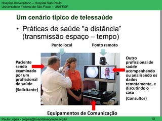 Hospital Universitário – Hospital São Paulo                              UNIFESP

Universidade Federal de São Paulo – UNIFESP


         Um cenário típico de telessaúde
         • Práticas de saúde "a distância”
           (transmissão espaço – tempo)
                                 Ponto local   Ponto remoto

                                                              Outro
         Paciente                                             profissional de
         sendo                                                saúde
         examinado                                            acompanhando
         por um                                               ou analisando os
         profissional                                         dados
         de saúde                                             remotamente, e
         (Solicitante)                                        discutindo o
                                                              caso
                                                              (Consultor)


                              Equipamentos de Comunicação
Paulo Lopes - plopes@hospitalsaopaulo.org.br                              10
 