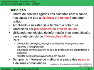 Hospital Universitário – Hospital São Paulo                                         UNIFESP

Universidade Federal de São Paulo – UNIFESP


         Definição
         • Oferta de serviços ligados aos cuidados com a saúde,
           nos casos em que a distância e o tempo é um fator
           crítico
         • Ampliando a assistência e também a cobertura
         • Oferecidos por profissionais da área da saúde
         • Utilizando tecnologias de informação e de comunicação
           para o intercâmbio de informações válidas
         • Para:
               – promoção, proteção, redução do risco da doença e outros
                 agravos e recuperação
               – educação continuada em saúde de profissionais, cuidadores e
                 pessoas
               – facilitar pesquisas e avaliações em saúde.
         • Sempre no interesse de melhorar a saúde das pessoas
           e de suas comunidades. Adaptado da Organização Mundial de Saúde – OMS (1997)
                                                                          http://www.who.org
Paulo Lopes - plopes@hospitalsaopaulo.org.br                                          11
 