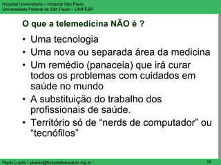 Hospital Universitário – Hospital São Paulo      UNIFESP

Universidade Federal de São Paulo – UNIFESP


         O que a telemedicina NÃO é ?
         • Uma tecnologia
         • Uma nova ou separada área da medicina
         • Um remédio (panaceia) que irá curar
           todos os problemas com cuidados em
           saúde no mundo
         • A substituição do trabalho dos
           profissionais de saúde.
         • Território só de “nerds de computador” ou
           “tecnófilos”

Paulo Lopes - plopes@hospitalsaopaulo.org.br      15
 