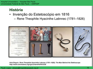 Hospital Universitário – Hospital São Paulo                                                           UNIFESP

Universidade Federal de São Paulo – UNIFESP


         História
         • Invenção do Estetoscópio em 1816
               – Rene Theophile Hyacinthe Laënnec (1781–1826)




         Ariel Roguin. Rene Theophile Hyacinthe Laënnec (1781–1826): The Man Behind the Stethoscope
         http://www.clinmedres.org/cgi/content/full/4/3/230

Paulo Lopes - plopes@hospitalsaopaulo.org.br                                                           16
 