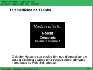 Hospital Universitário – Hospital São Paulo                        UNIFESP

Universidade Federal de São Paulo – UNIFESP


         Telemedicina na Telinha...




                                                HOUSE
                                               Congelada
                                        Episódio 11, temporada 1




            O doutor House e sua equipe têm que diagnosticar um
            caso à distância quando uma pesquisadora, abrigada
            numa base no Polo Sul, adoece.
Paulo Lopes - plopes@hospitalsaopaulo.org.br                        18
 