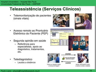 Hospital Universitário – Hospital São Paulo    UNIFESP

Universidade Federal de São Paulo – UNIFESP


         Teleassistência (Serviços Clínicos)
          • Telemonitorização de pacientes
            (sinais vitais)



          • Acesso remoto ao Prontuário
            Eletrônico do Paciente (PEP)

          • Segunda opinião em saúde
               – Referência para
                 especialistas, apoio ao
                 diagnóstico, tratamentos,
                 etc.


          • Telediagnóstico
               – Laudos a distância


Paulo Lopes - plopes@hospitalsaopaulo.org.br    19
 