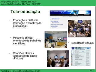 Hospital Universitário – Hospital São Paulo                     UNIFESP

Universidade Federal de São Paulo – UNIFESP



          Tele-educação
         • Educação a distância
           (formação e atualização
           profissional)



         • Pesquisa clínica,
           orientação de trabalhos
           científicos                         • Bibliotecas virtuais


         • Reuniões clínicas
           (discussão de casos
           clínicos)



Paulo Lopes - plopes@hospitalsaopaulo.org.br                     20
 