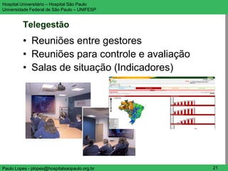 Hospital Universitário – Hospital São Paulo     UNIFESP

Universidade Federal de São Paulo – UNIFESP


         Telegestão
         • Reuniões entre gestores
         • Reuniões para controle e avaliação
         • Salas de situação (Indicadores)




Paulo Lopes - plopes@hospitalsaopaulo.org.br     21
 