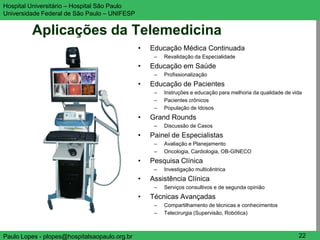 Hospital Universitário – Hospital São Paulo                                                                 UNIFESP

Universidade Federal de São Paulo – UNIFESP


         Aplicações da Telemedicina
                                               •   Educação Médica Continuada
                                                    –   Revalidação da Especialidade
                                               •   Educação em Saúde
                                                    –   Profissionalização
                                               •   Educação de Pacientes
                                                    –   Instruções e educação para melhoria da qualidade de vida
                                                    –   Pacientes crônicos
                                                    –   População de Idosos
                                               •   Grand Rounds
                                                    –   Discussão de Casos
                                               •   Painel de Especialistas
                                                    –   Avaliação e Planejamento
                                                    –   Oncologia, Cardiologia, OB-GINECO
                                               •   Pesquisa Clínica
                                                    –   Investigação multicêntrica
                                               •   Assistência Clínica
                                                    –   Serviços consultivos e de segunda opinião
                                               •   Técnicas Avançadas
                                                    –   Compartilhamento de técnicas e conhecimentos
                                                    –   Telecirurgia (Supervisão, Robótica)



Paulo Lopes - plopes@hospitalsaopaulo.org.br                                                                  22
 