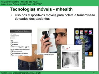 Hospital Universitário – Hospital São Paulo                    UNIFESP

Universidade Federal de São Paulo – UNIFESP


         Tecnologias móveis - mhealth
           • Uso dos dispositivos móveis para coleta e transmissão
             de dados dos pacientes




Paulo Lopes - plopes@hospitalsaopaulo.org.br                    24
 