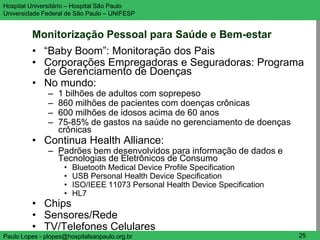 Hospital Universitário – Hospital São Paulo                                   UNIFESP

Universidade Federal de São Paulo – UNIFESP


         Monitorização Pessoal para Saúde e Bem-estar
         • “Baby Boom”: Monitoração dos Pais
         • Corporações Empregadoras e Seguradoras: Programa
           de Gerenciamento de Doenças
         • No mundo:
               –   1 bilhões de adultos com soprepeso
               –   860 milhões de pacientes com doenças crônicas
               –   600 milhões de idosos acima de 60 anos
               –   75-85% de gastos na saúde no gerenciamento de doenças
                   crônicas
         • Continua Health Alliance:
               – Padrões bem desenvolvidos para informação de dados e
                 Tecnologias de Eletrônicos de Consumo
                    •   Bluetooth Medical Device Profile Specification
                    •   USB Personal Health Device Specification
                    •   ISO/IEEE 11073 Personal Health Device Specification
                    •   HL7
         • Chips
         • Sensores/Rede
         • TV/Telefones Celulares
Paulo Lopes - plopes@hospitalsaopaulo.org.br                                   25
 