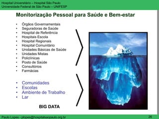 Hospital Universitário – Hospital São Paulo             UNIFESP

Universidade Federal de São Paulo – UNIFESP

         Monitorização Pessoal para Saúde e Bem-estar
         •   Órgãos Governamentais
         •   Seguradoras de Saúde
         •   Hospital de Referência
         •   Hospitais Escola
         •   Hospital Regionais
         •   Hospital Comunitário
         •   Unidades Básicas de Saúde
         •   Unidades Mistas
         •   Policlínicas
         •   Posto de Saúde
         •   Consultórios
         •   Farmácias


         •   Comunidades
         •   Escolas
         •   Ambiente de Trabalho
         •   Lar

                         BIG DATA

Paulo Lopes - plopes@hospitalsaopaulo.org.br             26
 