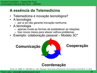 Hospital Universitário – Hospital São Paulo                                                                                           UNIFESP

Universidade Federal de São Paulo – UNIFESP


         A essência da Telemedicina
         • Telemedicina é inovação tecnológica?
         • A tecnologia
                – por si só não garante inovação nenhuma
         • A tecnologia
                – apenas muda as formas de estabelecer as relações
                – traz novos meios para atacar velhos problemas
         • Exemplo: colaboração pessoal – Modelo 3C*


                  Comunicação                                                                     Cooperação




                                                           Coordenação
         *ELLIS, C.A., GIBBS, S.J., AND REIN, G.L. 1991. Groupware - Some Issues and Experiences. Communications of the ACM 34, (1), 38-58.

Paulo Lopes - plopes@hospitalsaopaulo.org.br                                                                                            28
 