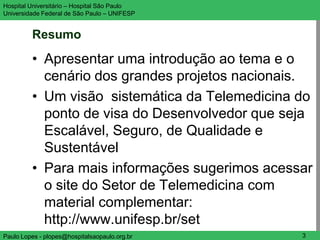 Hospital Universitário – Hospital São Paulo    UNIFESP

Universidade Federal de São Paulo – UNIFESP


         Resumo
         • Apresentar uma introdução ao tema e o
           cenário dos grandes projetos nacionais.
         • Um visão sistemática da Telemedicina do
           ponto de visa do Desenvolvedor que seja
           Escalável, Seguro, de Qualidade e
           Sustentável
         • Para mais informações sugerimos acessar
           o site do Setor de Telemedicina com
           material complementar:
           http://www.unifesp.br/set
Paulo Lopes - plopes@hospitalsaopaulo.org.br      3
 
