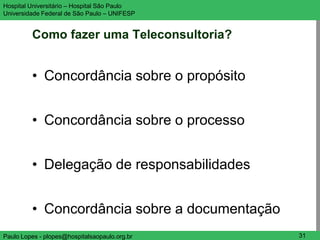 Hospital Universitário – Hospital São Paulo    UNIFESP

Universidade Federal de São Paulo – UNIFESP


         Como fazer uma Teleconsultoria?


         • Concordância sobre o propósito


         • Concordância sobre o processo


         • Delegação de responsabilidades


         • Concordância sobre a documentação
Paulo Lopes - plopes@hospitalsaopaulo.org.br    31
 