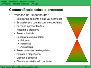 Hospital Universitário – Hospital São Paulo                   UNIFESP

Universidade Federal de São Paulo – UNIFESP


         Concordância sobre o processo
         • Processo da Teleconsulta :
               –   Explicar ao paciente o que vai acontecer
               –   Estabelecer o contato com o especialista
               –   Fazer as apresentações
               –   Resumir o problema
               –   Rever a história
               –   Executar o exame físico:
                    • Palpação
                    • Percussão
                    • Auscultação
               –   Rever os testes de diagnóstico
               –   Discutir o diagnóstico
               –   Discutir a conduta
               –   Discutir as dúvidas do paciente

Paulo Lopes - plopes@hospitalsaopaulo.org.br                   32
 