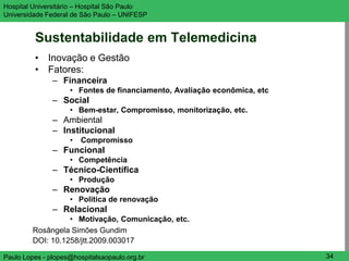 Hospital Universitário – Hospital São Paulo                               UNIFESP

Universidade Federal de São Paulo – UNIFESP


         Sustentabilidade em Telemedicina
         • Inovação e Gestão
         • Fatores:
               – Financeira
                    • Fontes de financiamento, Avaliação econômica, etc
               – Social
                    • Bem-estar, Compromisso, monitorização, etc.
               – Ambiental
               – Institucional
                    •   Compromisso
               – Funcional
                    • Competência
               – Técnico-Científica
                    • Produção
               – Renovação
                    • Política de renovação
               – Relacional
                   • Motivação, Comunicação, etc.
         Rosângela Simões Gundim
         DOI: 10.1258/jtt.2009.003017

Paulo Lopes - plopes@hospitalsaopaulo.org.br                               34
 