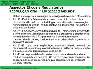 Hospital Universitário – Hospital São Paulo                              UNIFESP

Universidade Federal de São Paulo – UNIFESP

         Aspectos Éticos e Regulatórios
         RESOLUÇÃO CFM nº 1.643/2002 (07/08/2002)
         • Define e disciplina a prestação de serviços através da Telemedicina
         • Art. 1º - Definir a Telemedicina como o exercício da Medicina
           através da utilização de metodologias interativas de comunicação
           audiovisual e de dados, com o objetivo de assistência, educação e
           pesquisa em Saúde.
         • Art. 2º - Os serviços prestados através da Telemedicina deverão ter
           a infra-estrutura tecnológica apropriada, pertinentes e obedecer as
           normas técnicas do CFM pertinentes à guarda, manuseio,
           transmissão de dados, confidencialidade, privacidade e garantia do
           sigilo profissional.
         • Art. 3º - Em caso de emergência, ou quando solicitado pelo médico
           responsável, o médico que emitir o laudo a distância poderá prestar
           o devido suporte diagnóstico e terapêutico.
         • Art. 4º - A responsabilidade profissional do atendimento cabe ao
           médico assistente do paciente. Os demais envolvidos responderão
           solidariamente na proporção em que contribuírem por eventual
           dano ao mesmo.
Paulo Lopes - plopes@hospitalsaopaulo.org.br                              36
 