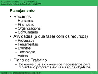 Hospital Universitário – Hospital São Paulo                  UNIFESP

Universidade Federal de São Paulo – UNIFESP


         Planejamento
         • Recursos
               –   Humanos
               –   Financeiro
               –   Organizacional
               –   Comunidade
         • Atividades (o que fazer com os recursos)
               –   Processos
               –   Ferramentas
               –   Eventos
               –   Tecnologia
               –   Ações
         • Plano de Trabalho
               – Descreve quais os recursos necessários para
                 implantar o programa e quais são os objetivos
Paulo Lopes - plopes@hospitalsaopaulo.org.br                     37
 