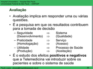 Hospital Universitário – Hospital São Paulo                        UNIFESP

Universidade Federal de São Paulo – UNIFESP


         Avaliação
         • Avaliação implica em responder uma ou várias
           questões.
         • É a pesquisa em que os resultados contribuem
           para a tomada de decisão
               – Seguridade                    Sistema
                 (Desenvolvimento)             (Qualidade)
               – Praticidade                   Serviço
                 (Homologação)                 (Acesso)
               – Utilidade                     Processo de Saúde
                 (Produção)                    (Aceitação)
         • É o estudo dos efeitos positivos e negativos
           que a Telemedicina vai introduzir sobre os
           pacientes e sobre o sistema de saúde
Paulo Lopes - plopes@hospitalsaopaulo.org.br                        38
 