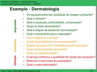 Hospital Universitário – Hospital São Paulo                                      UNIFESP

Universidade Federal de São Paulo – UNIFESP


         Exemplo - Dermatologia
                            •   Os equipamentos tem qualidade de imagem suficiente?
                            •   Qual a câmera?
              Seguridade


                            •   Qual a resolução, profundidade, compressão?
                            •   Quais as fotos necessárias?
                            •   Qual a largura de banda de comunicação?
                            •   Qual o treinamento para a operação?
                            •   Como organizar o serviço?
              Praticidade




                            •   Existe disponibilidade dos equipamentos?
                            •   Existem pessoas com competência para operação?
                            •   Qual o financiamento necessário?
                            •   Quais os aspectos legais?
              Utilidade




                            •   O serviço melhorou a qualidade de saúde dos pacientes?
                            •   Melhorou o bem-estar da população?
                            •   Qual o custo-efetividade?

Paulo Lopes - plopes@hospitalsaopaulo.org.br                                      39
 